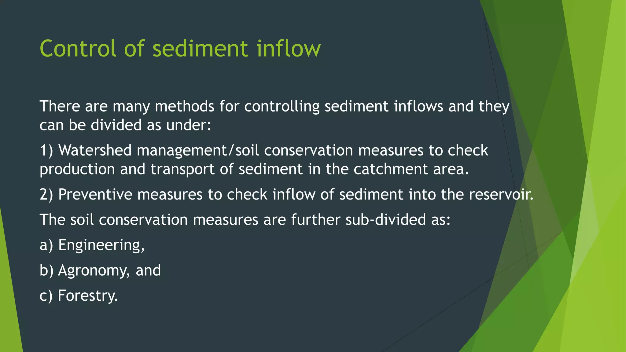 Control of sediment inflow
There are many methods for controlling sediment inflows and they
can be divided as under:
1) Watershed management/soil conservation measures to check
production and transport of sediment in the catchment area.
2) Preventive measures to check inflow of sediment into the reservoir.
The soil conservation measures are further sub-divided as:
a) Engineering,
b) Agronomy, and
c) Forestry.
 