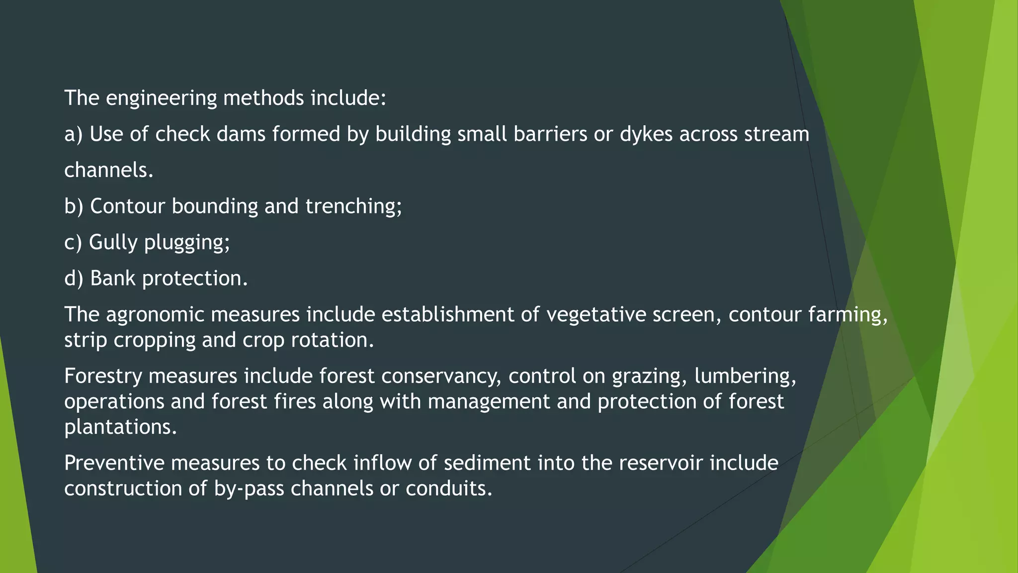 The engineering methods include:
a) Use of check dams formed by building small barriers or dykes across stream
channels.
b) Contour bounding and trenching;
c) Gully plugging;
d) Bank protection.
The agronomic measures include establishment of vegetative screen, contour farming,
strip cropping and crop rotation.
Forestry measures include forest conservancy, control on grazing, lumbering,
operations and forest fires along with management and protection of forest
plantations.
Preventive measures to check inflow of sediment into the reservoir include
construction of by-pass channels or conduits.
 