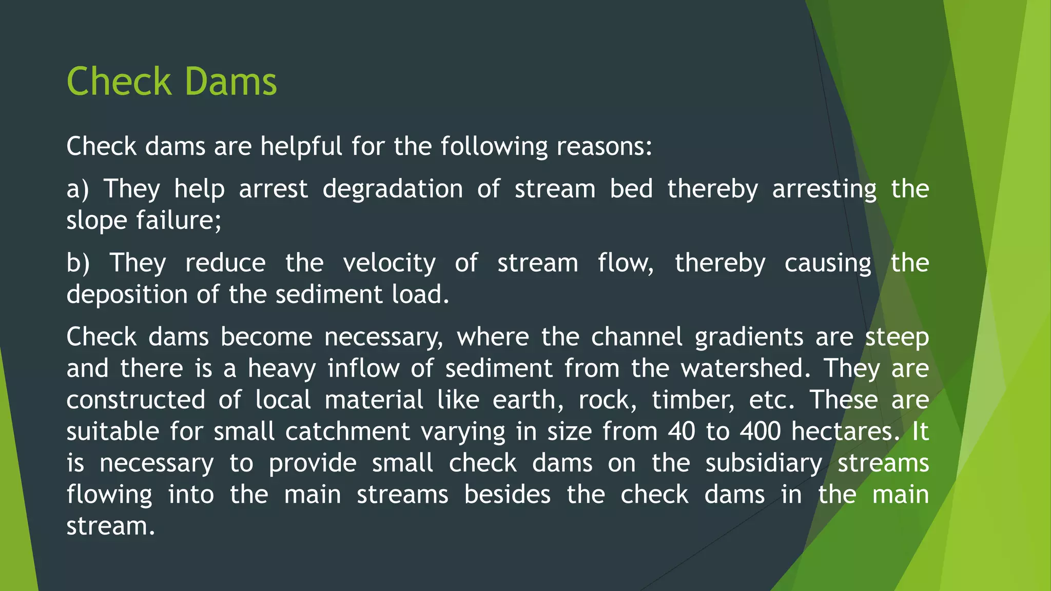 Check Dams
Check dams are helpful for the following reasons:
a) They help arrest degradation of stream bed thereby arresting the
slope failure;
b) They reduce the velocity of stream flow, thereby causing the
deposition of the sediment load.
Check dams become necessary, where the channel gradients are steep
and there is a heavy inflow of sediment from the watershed. They are
constructed of local material like earth, rock, timber, etc. These are
suitable for small catchment varying in size from 40 to 400 hectares. It
is necessary to provide small check dams on the subsidiary streams
flowing into the main streams besides the check dams in the main
stream.
 