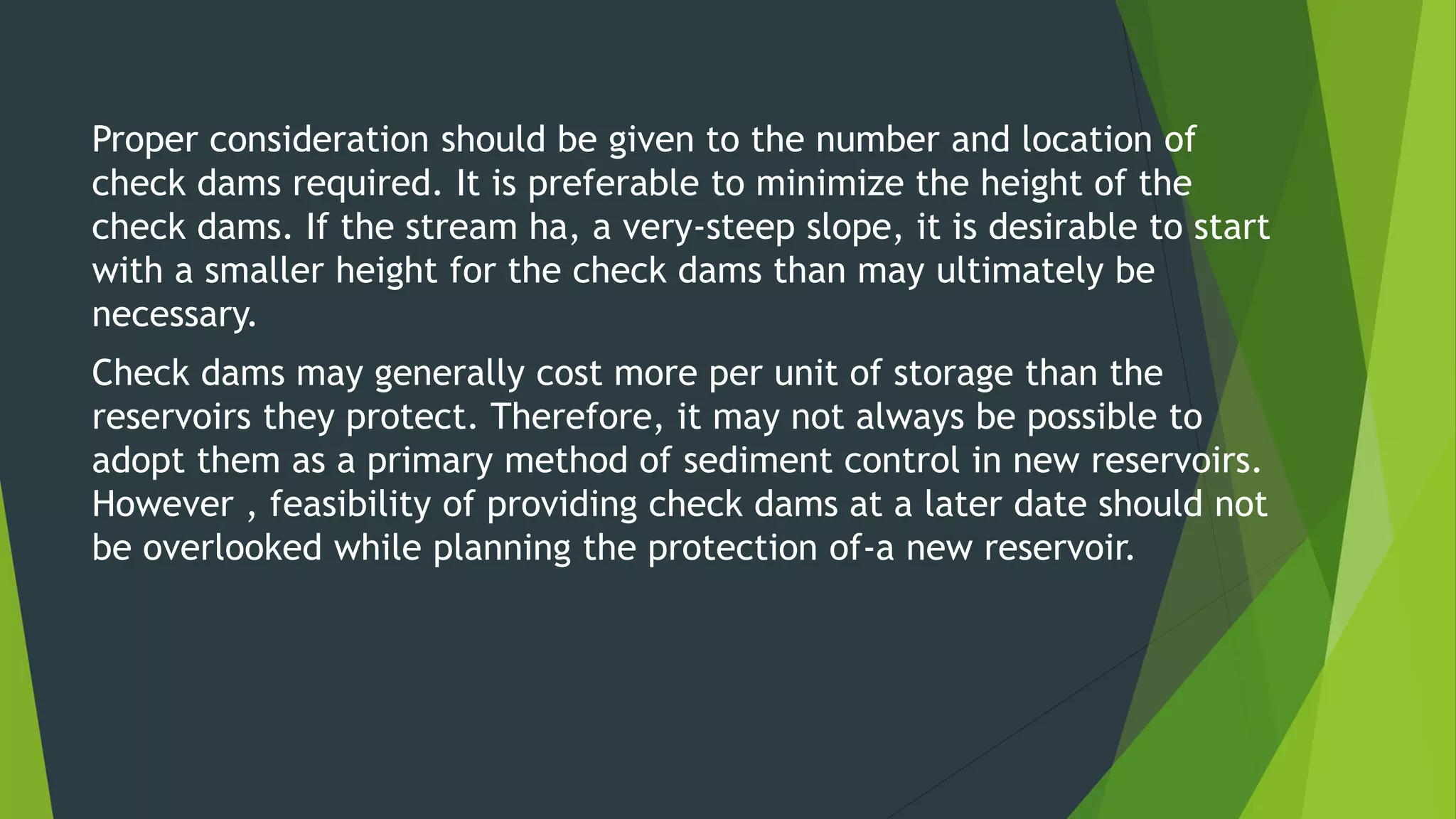 Proper consideration should be given to the number and location of
check dams required. It is preferable to minimize the height of the
check dams. If the stream ha, a very-steep slope, it is desirable to start
with a smaller height for the check dams than may ultimately be
necessary.
Check dams may generally cost more per unit of storage than the
reservoirs they protect. Therefore, it may not always be possible to
adopt them as a primary method of sediment control in new reservoirs.
However , feasibility of providing check dams at a later date should not
be overlooked while planning the protection of-a new reservoir.
 