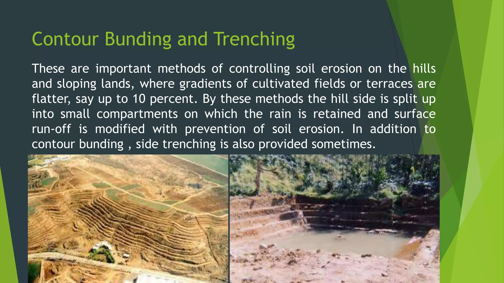 Contour Bunding and Trenching
These are important methods of controlling soil erosion on the hills
and sloping lands, where gradients of cultivated fields or terraces are
flatter, say up to 10 percent. By these methods the hill side is split up
into small compartments on which the rain is retained and surface
run-off is modified with prevention of soil erosion. In addition to
contour bunding , side trenching is also provided sometimes.
 