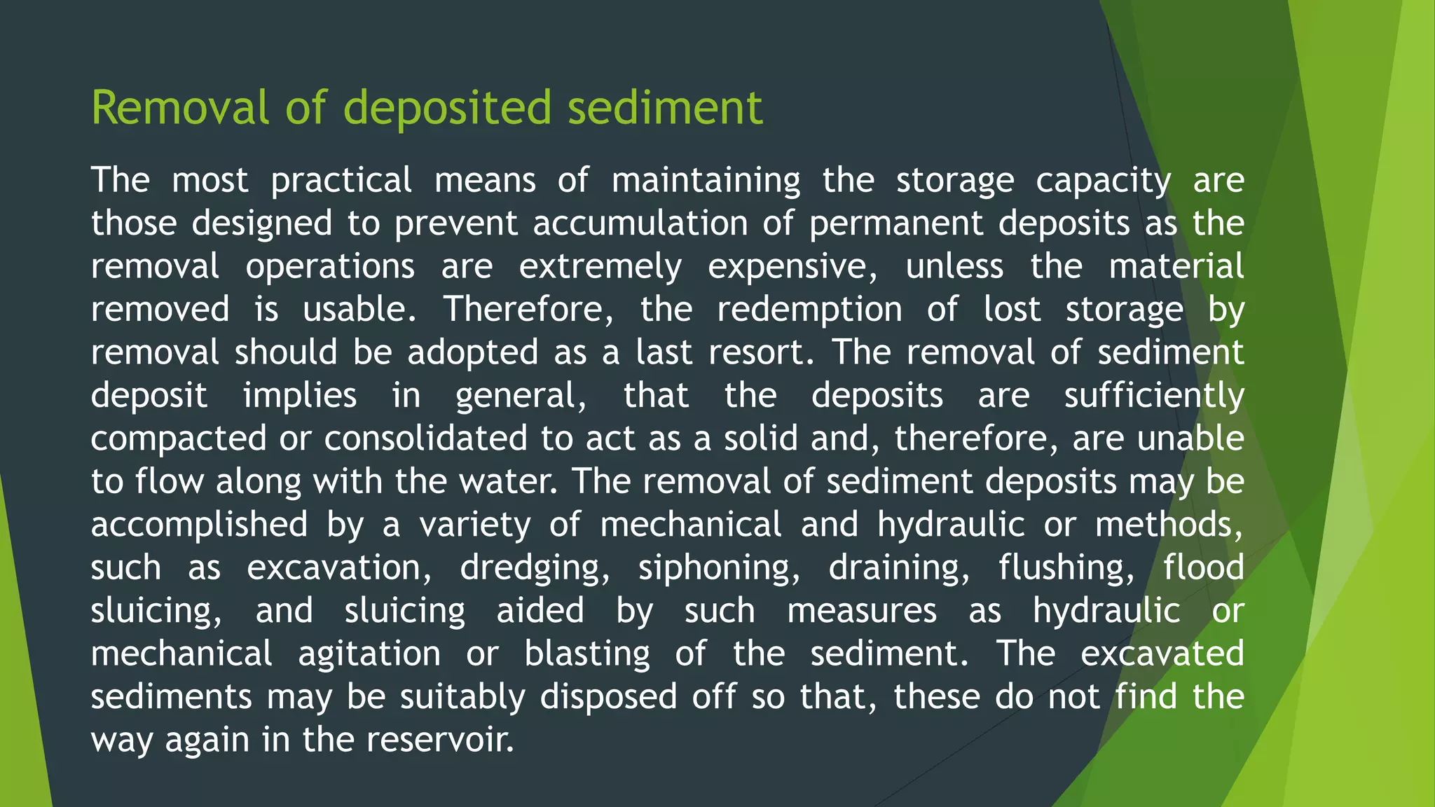 Removal of deposited sediment
The most practical means of maintaining the storage capacity are
those designed to prevent accumulation of permanent deposits as the
removal operations are extremely expensive, unless the material
removed is usable. Therefore, the redemption of lost storage by
removal should be adopted as a last resort. The removal of sediment
deposit implies in general, that the deposits are sufficiently
compacted or consolidated to act as a solid and, therefore, are unable
to flow along with the water. The removal of sediment deposits may be
accomplished by a variety of mechanical and hydraulic or methods,
such as excavation, dredging, siphoning, draining, flushing, flood
sluicing, and sluicing aided by such measures as hydraulic or
mechanical agitation or blasting of the sediment. The excavated
sediments may be suitably disposed off so that, these do not find the
way again in the reservoir.
 