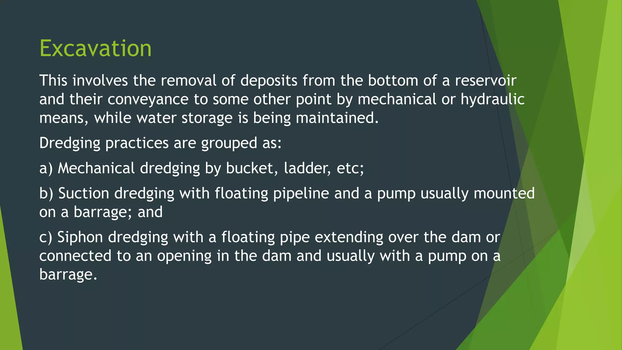 Excavation
This involves the removal of deposits from the bottom of a reservoir
and their conveyance to some other point by mechanical or hydraulic
means, while water storage is being maintained.
Dredging practices are grouped as:
a) Mechanical dredging by bucket, ladder, etc;
b) Suction dredging with floating pipeline and a pump usually mounted
on a barrage; and
c) Siphon dredging with a floating pipe extending over the dam or
connected to an opening in the dam and usually with a pump on a
barrage.
 