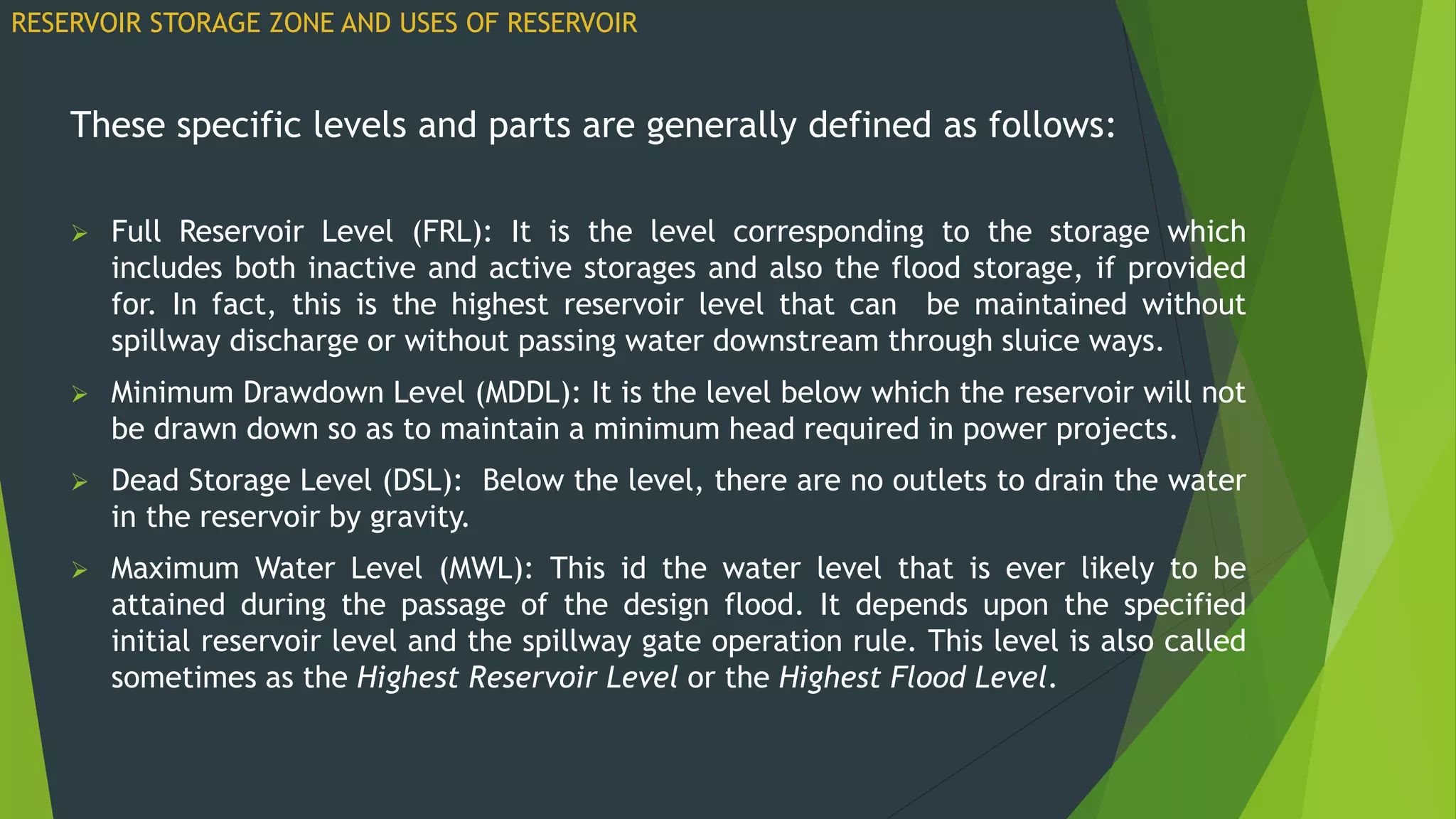 These specific levels and parts are generally defined as follows:
 Full Reservoir Level (FRL): It is the level corresponding to the storage which
includes both inactive and active storages and also the flood storage, if provided
for. In fact, this is the highest reservoir level that can be maintained without
spillway discharge or without passing water downstream through sluice ways.
 Minimum Drawdown Level (MDDL): It is the level below which the reservoir will not
be drawn down so as to maintain a minimum head required in power projects.
 Dead Storage Level (DSL): Below the level, there are no outlets to drain the water
in the reservoir by gravity.
 Maximum Water Level (MWL): This id the water level that is ever likely to be
attained during the passage of the design flood. It depends upon the specified
initial reservoir level and the spillway gate operation rule. This level is also called
sometimes as the Highest Reservoir Level or the Highest Flood Level.
RESERVOIR STORAGE ZONE AND USES OF RESERVOIR
 