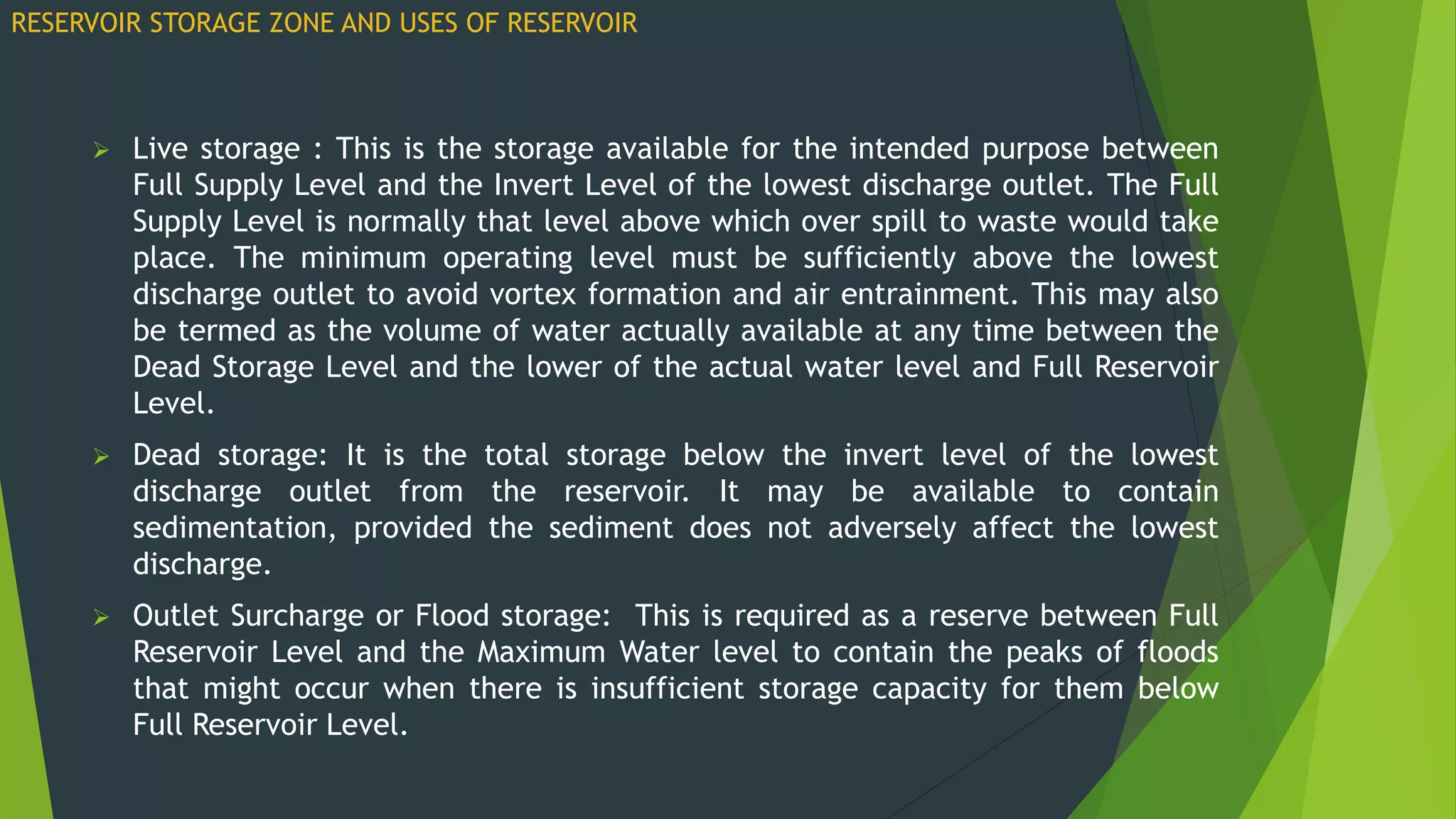  Live storage : This is the storage available for the intended purpose between
Full Supply Level and the Invert Level of the lowest discharge outlet. The Full
Supply Level is normally that level above which over spill to waste would take
place. The minimum operating level must be sufficiently above the lowest
discharge outlet to avoid vortex formation and air entrainment. This may also
be termed as the volume of water actually available at any time between the
Dead Storage Level and the lower of the actual water level and Full Reservoir
Level.
 Dead storage: It is the total storage below the invert level of the lowest
discharge outlet from the reservoir. It may be available to contain
sedimentation, provided the sediment does not adversely affect the lowest
discharge.
 Outlet Surcharge or Flood storage: This is required as a reserve between Full
Reservoir Level and the Maximum Water level to contain the peaks of floods
that might occur when there is insufficient storage capacity for them below
Full Reservoir Level.
RESERVOIR STORAGE ZONE AND USES OF RESERVOIR
 