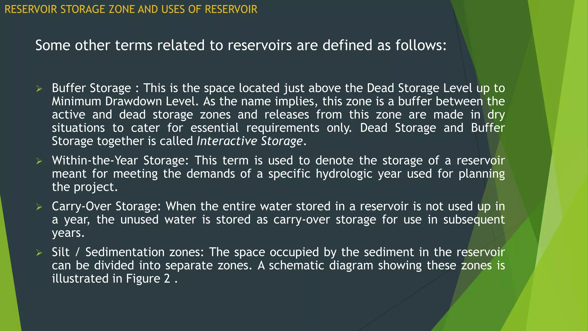 Some other terms related to reservoirs are defined as follows:
 Buffer Storage : This is the space located just above the Dead Storage Level up to
Minimum Drawdown Level. As the name implies, this zone is a buffer between the
active and dead storage zones and releases from this zone are made in dry
situations to cater for essential requirements only. Dead Storage and Buffer
Storage together is called Interactive Storage.
 Within-the-Year Storage: This term is used to denote the storage of a reservoir
meant for meeting the demands of a specific hydrologic year used for planning
the project.
 Carry-Over Storage: When the entire water stored in a reservoir is not used up in
a year, the unused water is stored as carry-over storage for use in subsequent
years.
 Silt / Sedimentation zones: The space occupied by the sediment in the reservoir
can be divided into separate zones. A schematic diagram showing these zones is
illustrated in Figure 2 .
RESERVOIR STORAGE ZONE AND USES OF RESERVOIR
 