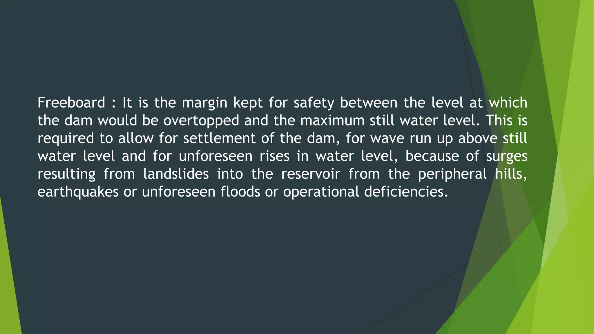 Freeboard : It is the margin kept for safety between the level at which
the dam would be overtopped and the maximum still water level. This is
required to allow for settlement of the dam, for wave run up above still
water level and for unforeseen rises in water level, because of surges
resulting from landslides into the reservoir from the peripheral hills,
earthquakes or unforeseen floods or operational deficiencies.
 