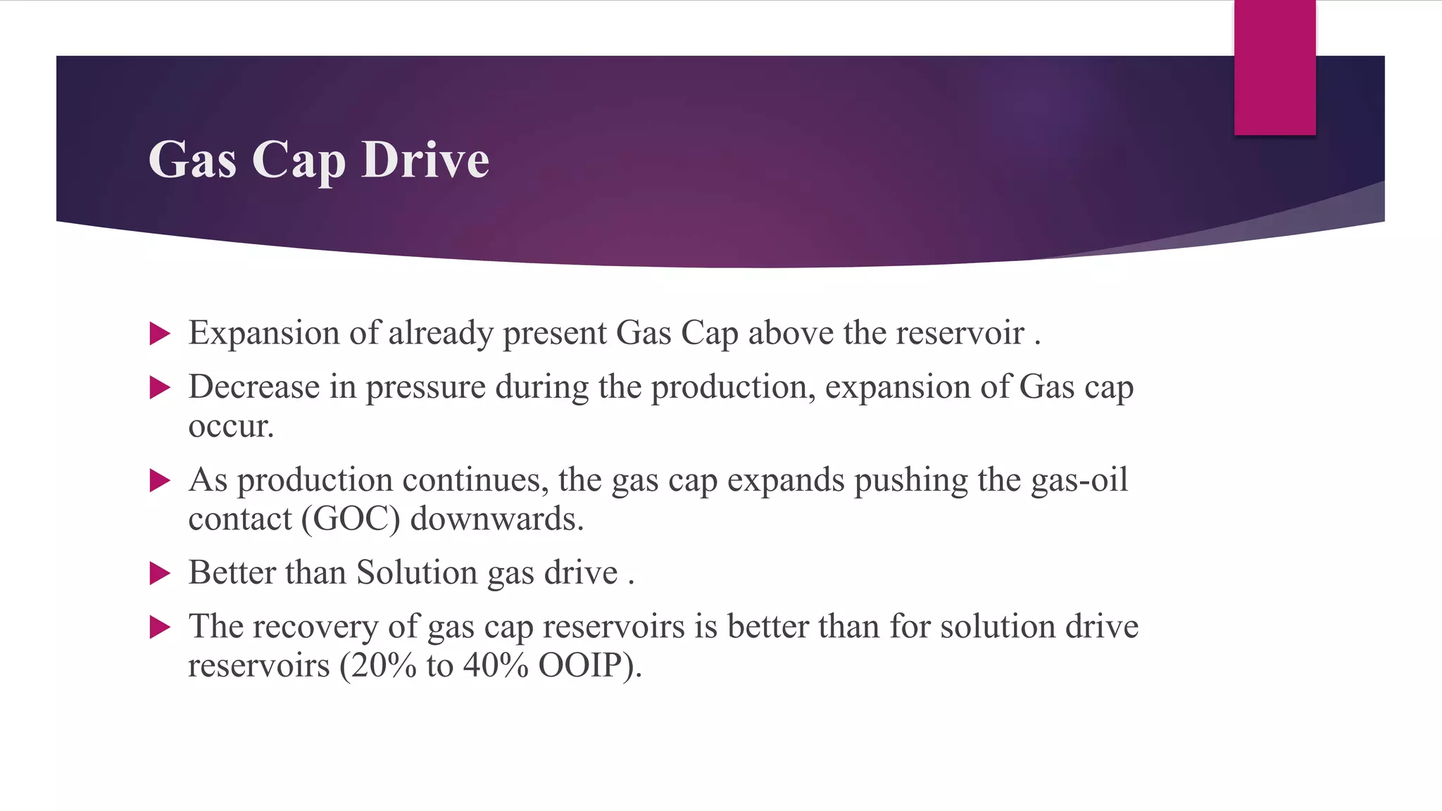 Gas Cap Drive
 Expansion of already present Gas Cap above the reservoir .
 Decrease in pressure during the production, expansion of Gas cap
occur.
 As production continues, the gas cap expands pushing the gas-oil
contact (GOC) downwards.
 Better than Solution gas drive .
 The recovery of gas cap reservoirs is better than for solution drive
reservoirs (20% to 40% OOIP).
 