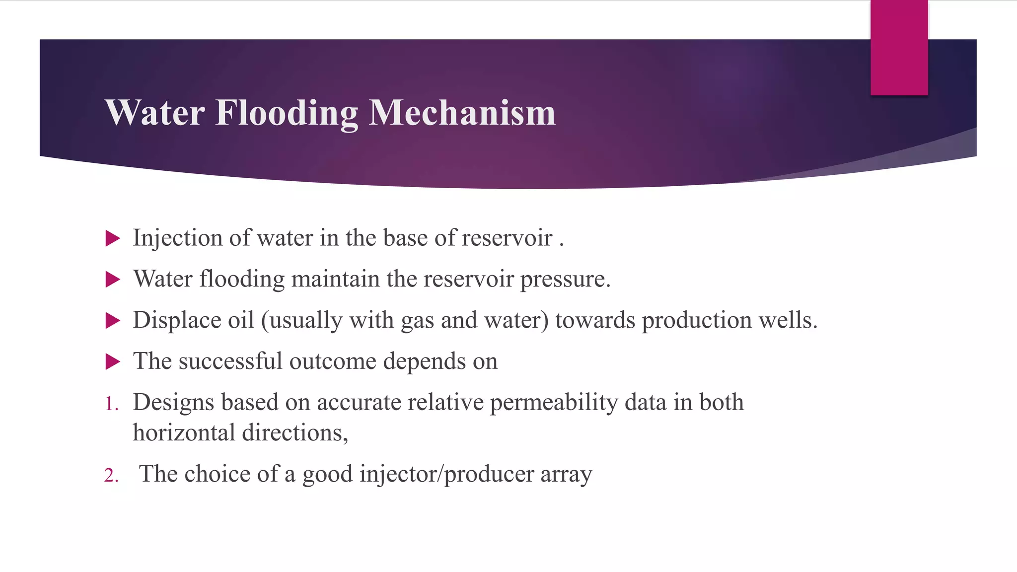Water Flooding Mechanism
 Injection of water in the base of reservoir .
 Water flooding maintain the reservoir pressure.
 Displace oil (usually with gas and water) towards production wells.
 The successful outcome depends on
1. Designs based on accurate relative permeability data in both
horizontal directions,
2. The choice of a good injector/producer array
 