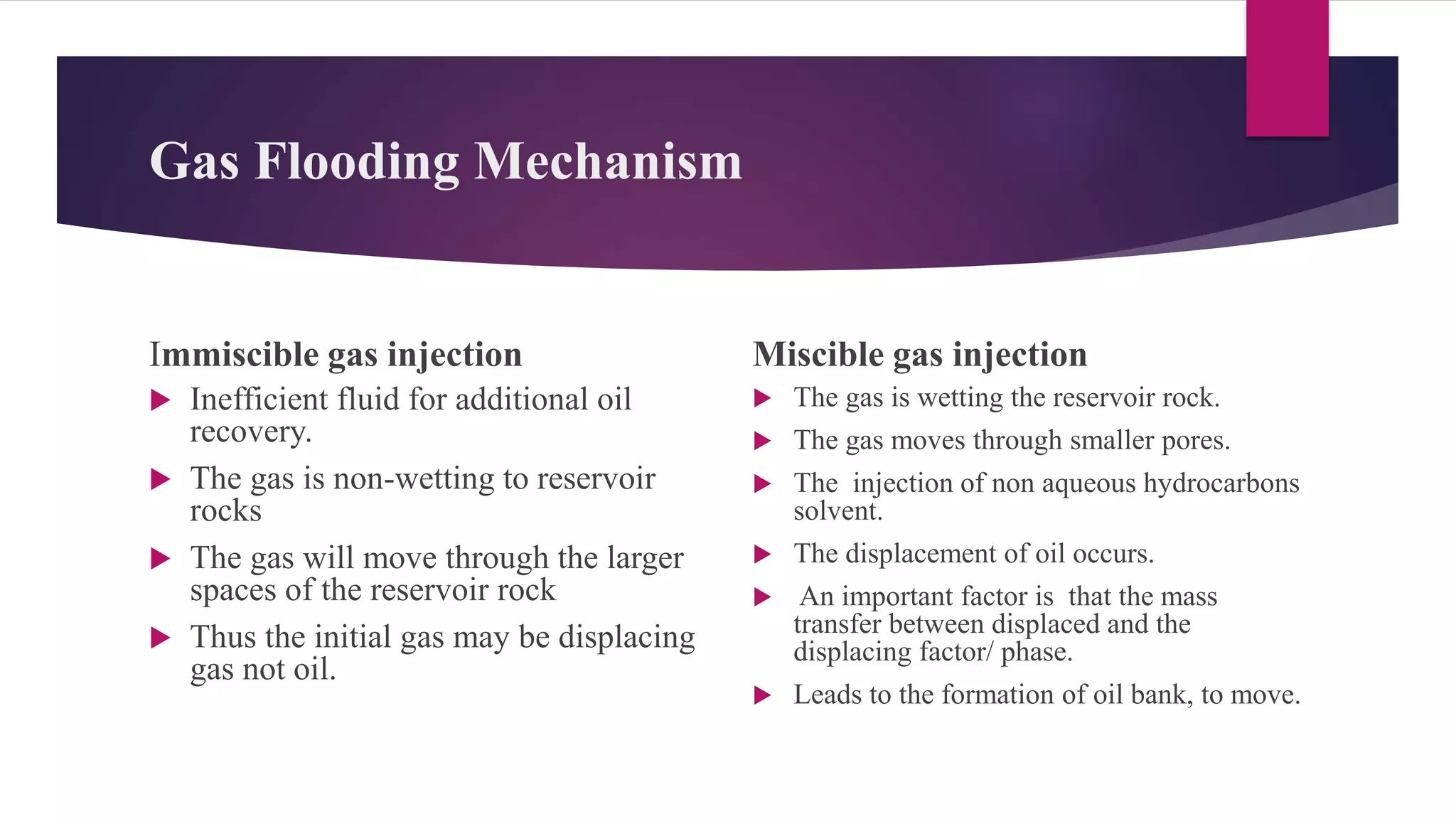 Gas Flooding Mechanism
Immiscible gas injection
 Inefficient fluid for additional oil
recovery.
 The gas is non-wetting to reservoir
rocks
 The gas will move through the larger
spaces of the reservoir rock
 Thus the initial gas may be displacing
gas not oil.
Miscible gas injection
 The gas is wetting the reservoir rock.
 The gas moves through smaller pores.
 The injection of non aqueous hydrocarbons
solvent.
 The displacement of oil occurs.
 An important factor is that the mass
transfer between displaced and the
displacing factor/ phase.
 Leads to the formation of oil bank, to move.
 