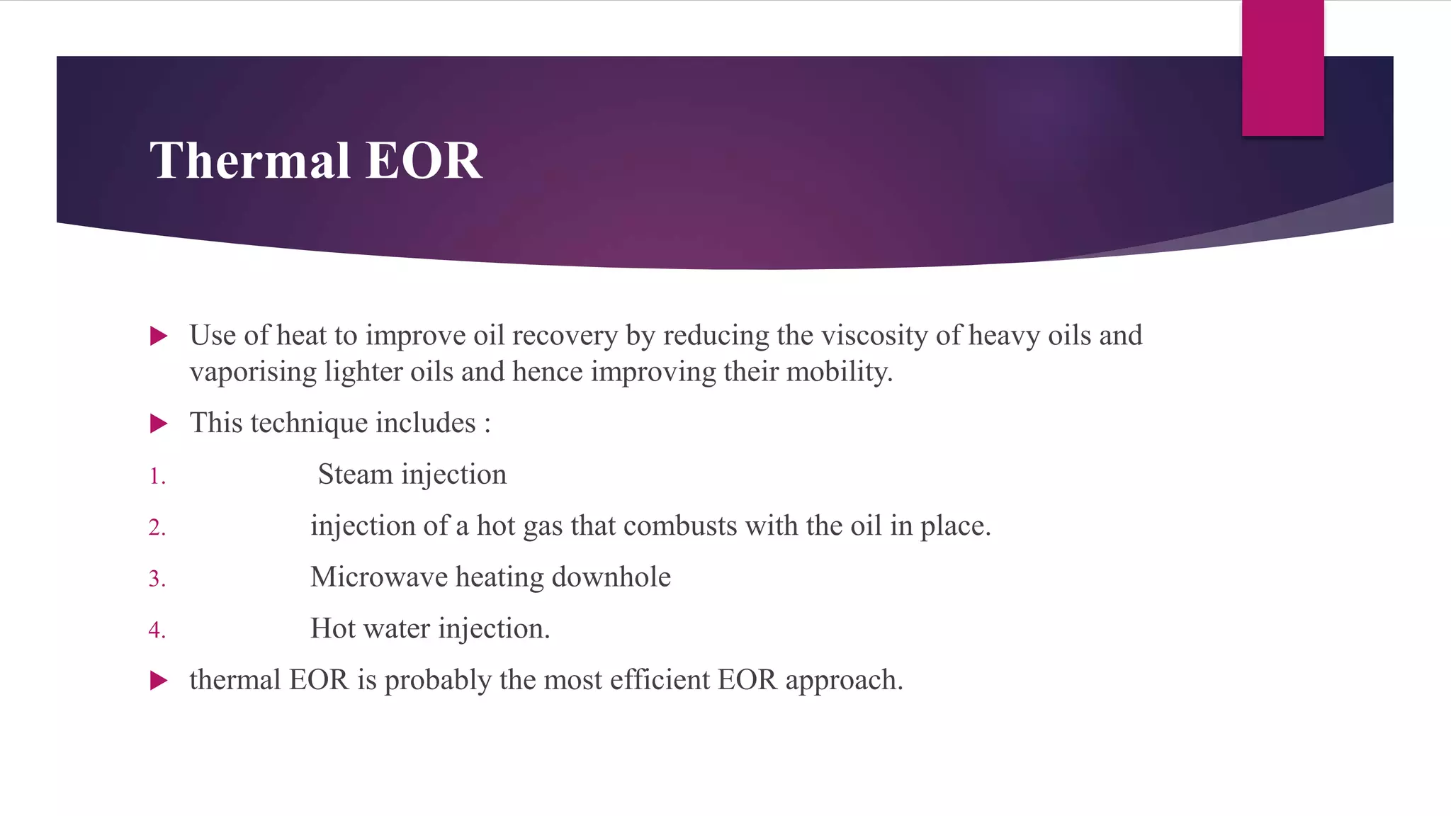 Thermal EOR
 Use of heat to improve oil recovery by reducing the viscosity of heavy oils and
vaporising lighter oils and hence improving their mobility.
 This technique includes :
1. Steam injection
2. injection of a hot gas that combusts with the oil in place.
3. Microwave heating downhole
4. Hot water injection.
 thermal EOR is probably the most efficient EOR approach.
 