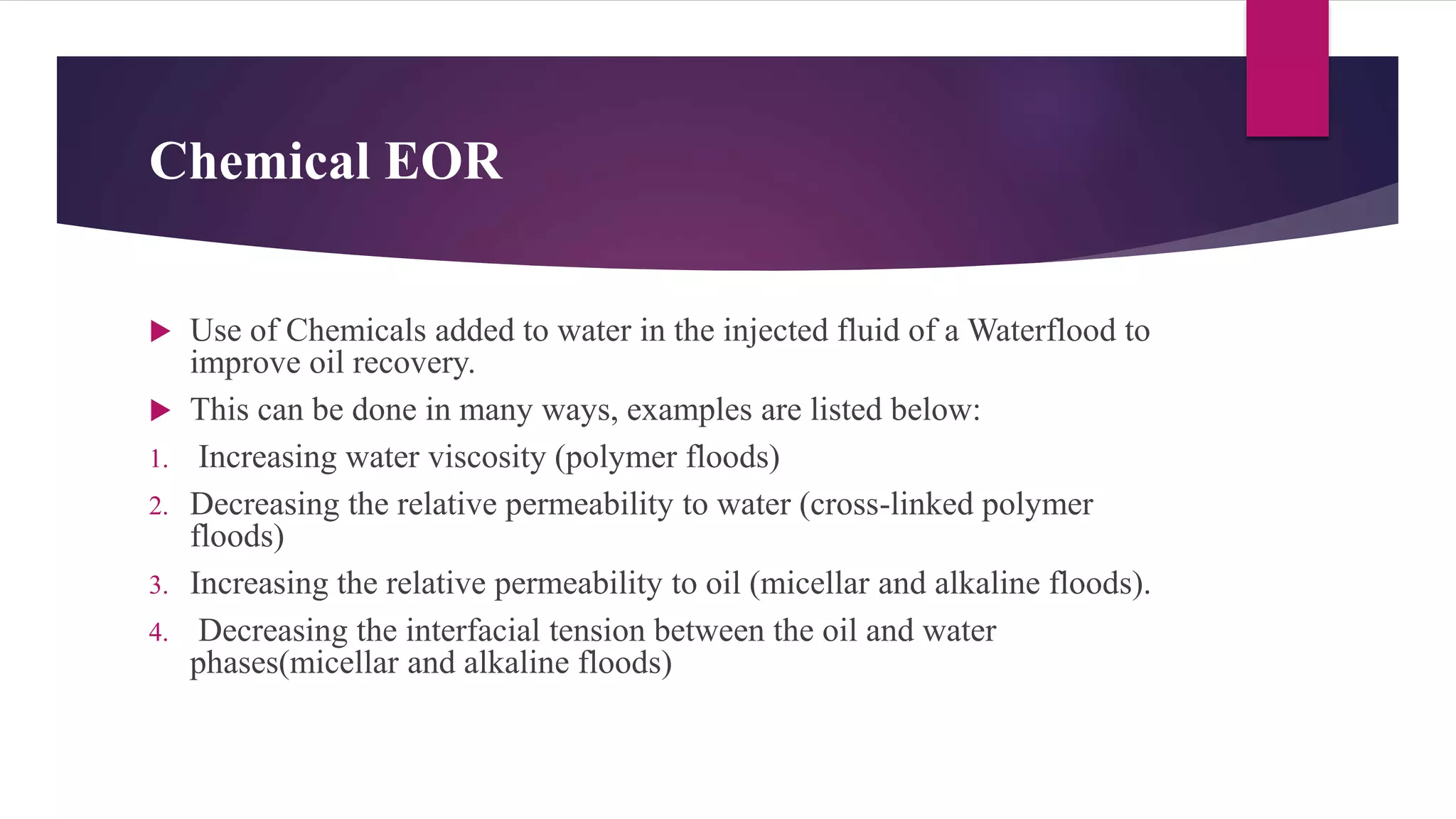 Chemical EOR
 Use of Chemicals added to water in the injected fluid of a Waterflood to
improve oil recovery.
 This can be done in many ways, examples are listed below:
1. Increasing water viscosity (polymer floods)
2. Decreasing the relative permeability to water (cross-linked polymer
floods)
3. Increasing the relative permeability to oil (micellar and alkaline floods).
4. Decreasing the interfacial tension between the oil and water
phases(micellar and alkaline floods)
 