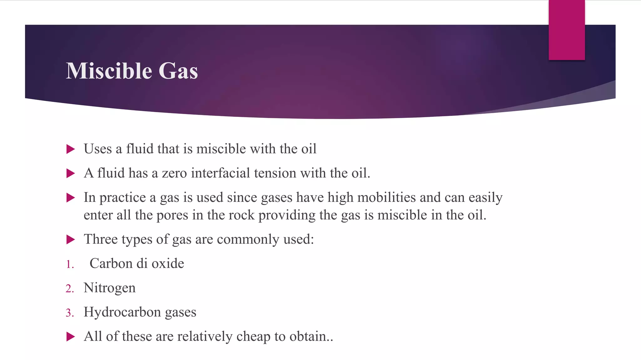 Miscible Gas
 Uses a fluid that is miscible with the oil
 A fluid has a zero interfacial tension with the oil.
 In practice a gas is used since gases have high mobilities and can easily
enter all the pores in the rock providing the gas is miscible in the oil.
 Three types of gas are commonly used:
1. Carbon di oxide
2. Nitrogen
3. Hydrocarbon gases
 All of these are relatively cheap to obtain..
 