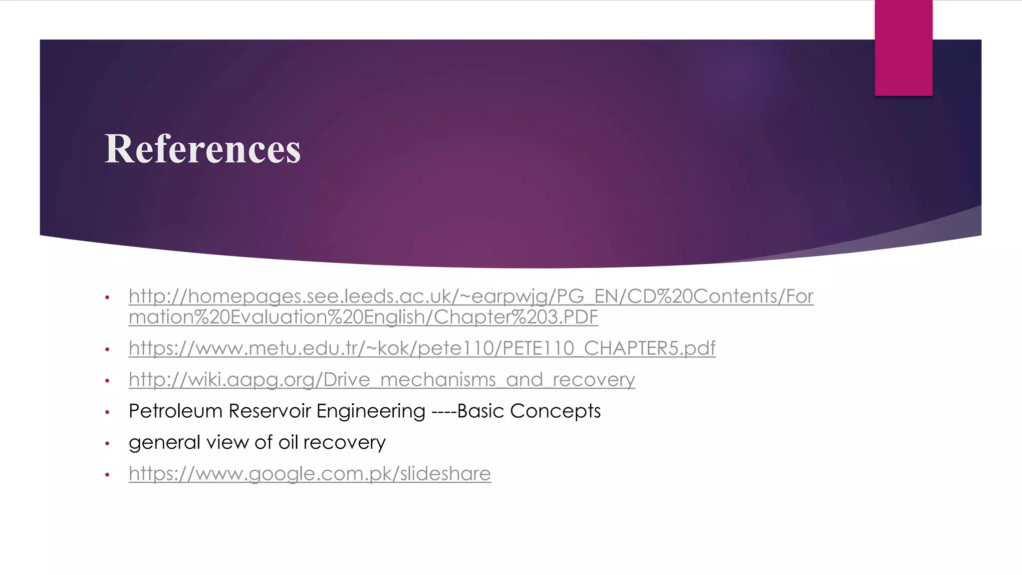 References
• http://homepages.see.leeds.ac.uk/~earpwjg/PG_EN/CD%20Contents/For
mation%20Evaluation%20English/Chapter%203.PDF
• https://www.metu.edu.tr/~kok/pete110/PETE110_CHAPTER5.pdf
• http://wiki.aapg.org/Drive_mechanisms_and_recovery
• Petroleum Reservoir Engineering ----Basic Concepts
• general view of oil recovery
• https://www.google.com.pk/slideshare
 
