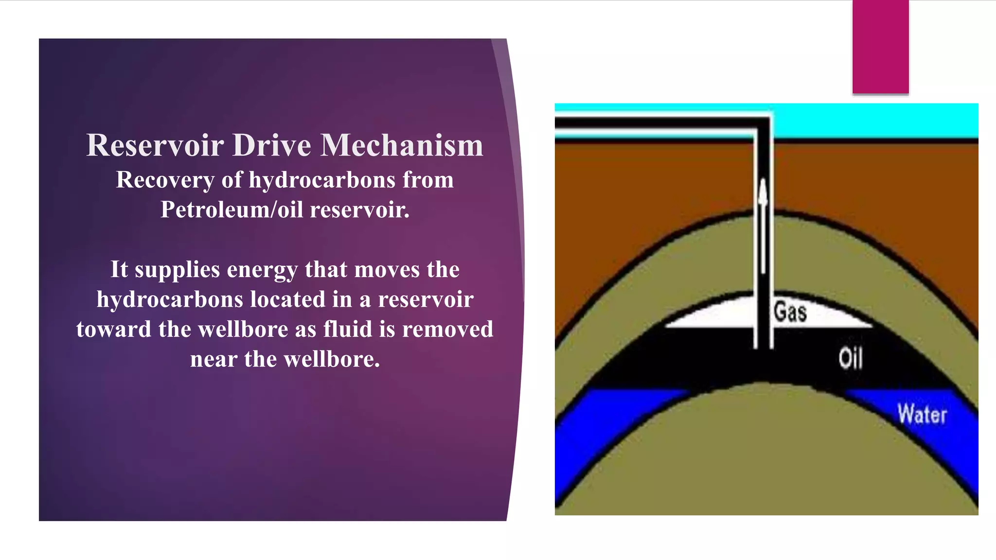 Reservoir Drive Mechanism
Recovery of hydrocarbons from
Petroleum/oil reservoir.
It supplies energy that moves the
hydrocarbons located in a reservoir
toward the wellbore as fluid is removed
near the wellbore.
 