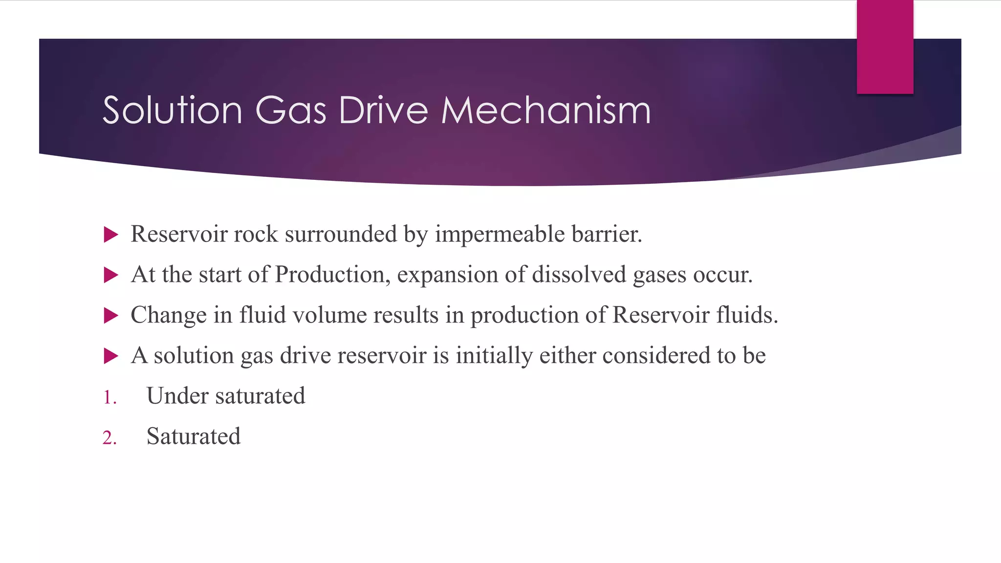 Solution Gas Drive Mechanism
 Reservoir rock surrounded by impermeable barrier.
 At the start of Production, expansion of dissolved gases occur.
 Change in fluid volume results in production of Reservoir fluids.
 A solution gas drive reservoir is initially either considered to be
1. Under saturated
2. Saturated
 