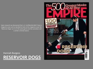 Upon research we discovered that L.A. Confidential didn’t have a
magazine cover and so decided to look at the magazine cover for
‘Reservoir Dogs’ as it is in the same genre and the narrative is of
                    a similar criminal nature.




   Hannah Burgess
   RESERVOIR DOGS
 