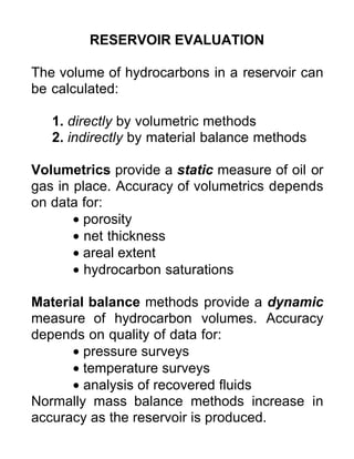 RESERVOIR EVALUATION
The volume of hydrocarbons in a reservoir can
be calculated:
1. directly by volumetric methods
2. indirectly by material balance methods
Volumetrics provide a static measure of oil or
gas in place. Accuracy of volumetrics depends
on data for:
• porosity
• net thickness
• areal extent
• hydrocarbon saturations
Material balance methods provide a dynamic
measure of hydrocarbon volumes. Accuracy
depends on quality of data for:
• pressure surveys
• temperature surveys
• analysis of recovered fluids
Normally mass balance methods increase in
accuracy as the reservoir is produced.
 