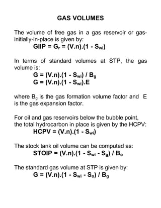 GAS VOLUMES
The volume of free gas in a gas reservoir or gas-
initially-in-place is given by:
GIIP = Gr = (V.n).(1 - Swi)
In terms of standard volumes at STP, the gas
volume is:
G = (V.n).(1 - Swi) / Bg
G = (V.n).(1 - Swi).E
where Bg is the gas formation volume factor and E
is the gas expansion factor.
For oil and gas reservoirs below the bubble point,
the total hydrocarbon in place is given by the HCPV:
HCPV = (V.n).(1 - Swi)
The stock tank oil volume can be computed as:
STOIP = (V.n).(1 - Swi - Sg) / Bo
The standard gas volume at STP is given by:
G = (V.n).(1 - Swi - So) / Bg
 