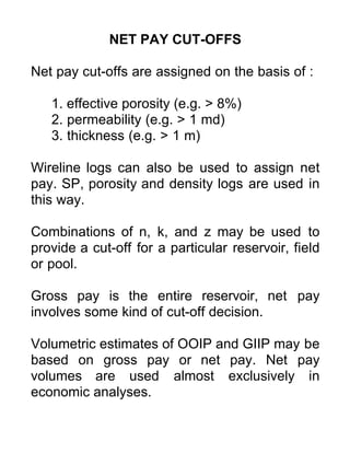 NET PAY CUT-OFFS
Net pay cut-offs are assigned on the basis of :
1. effective porosity (e.g. > 8%)
2. permeability (e.g. > 1 md)
3. thickness (e.g. > 1 m)
Wireline logs can also be used to assign net
pay. SP, porosity and density logs are used in
this way.
Combinations of n, k, and z may be used to
provide a cut-off for a particular reservoir, field
or pool.
Gross pay is the entire reservoir, net pay
involves some kind of cut-off decision.
Volumetric estimates of OOIP and GIIP may be
based on gross pay or net pay. Net pay
volumes are used almost exclusively in
economic analyses.
 