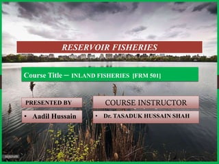PRESENTED BY
Course Title – INLAND FISHERIES [FRM 501]
COURSE INSTRUCTOR
RESERVOIR FISHERIES
• Aadil Hussain • Dr. TASADUK HUSSAIN SHAH
 