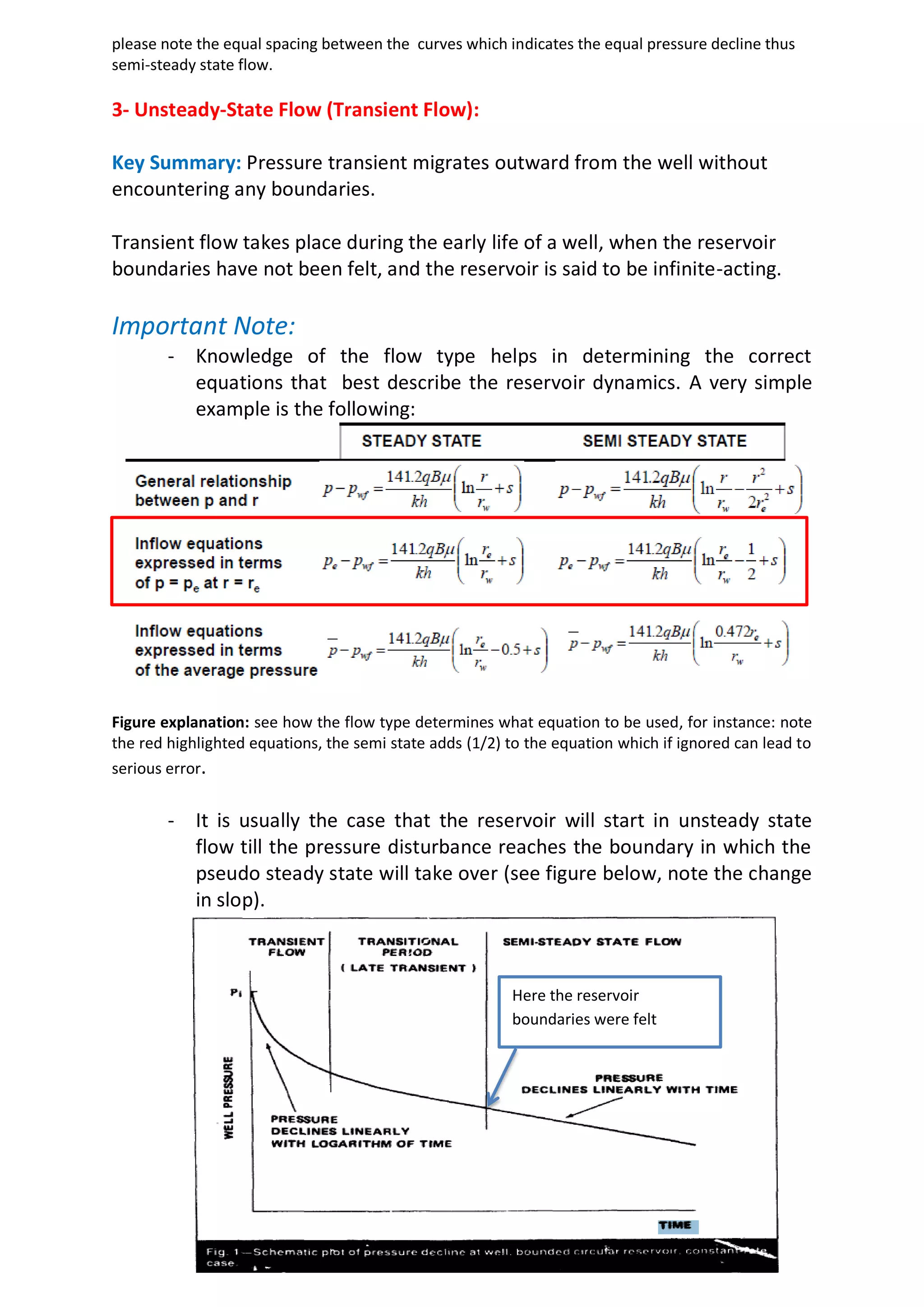 please note the equal spacing between the curves which indicates the equal pressure decline thus
semi-steady state flow.
3- Unsteady-State Flow (Transient Flow):
Key Summary: Pressure transient migrates outward from the well without
encountering any boundaries.
Transient flow takes place during the early life of a well, when the reservoir
boundaries have not been felt, and the reservoir is said to be infinite-acting.
Important Note:
- Knowledge of the flow type helps in determining the correct
equations that best describe the reservoir dynamics. A very simple
example is the following:
Figure explanation: see how the flow type determines what equation to be used, for instance: note
the red highlighted equations, the semi state adds (1/2) to the equation which if ignored can lead to
serious error.
- It is usually the case that the reservoir will start in unsteady state
flow till the pressure disturbance reaches the boundary in which the
pseudo steady state will take over (see figure below, note the change
in slop).
Here the reservoir
boundaries were felt
 