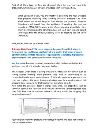 First of all, these types of flow are observed when the reservoir is put into
production, which means if all wells are closed then there is no flow,
 When you open a well, you are effectively disturbing the near-wellbore
area pressure (lowering BHP) allowing pressure differential to form
which means the HC will begin to flow towards the producer. Preesure
disturbance will travel from the well-bore till reaching the reservoir
boundaries (ANALOGIES: when a line of cars stopping at red light, then
when green light is on the cars movement will start from the one closest
to the light then the effect will slowly travel till reaching the last car in
the queue)
Now, this HC flow can be of three types:
1-Steady-State Flow: VERY rarely happens: because if you think about it,
from where you could have absolutely strong aquifer that keeps pressure
constant?!! Steady state flow is more applicable to laboratory displacement
experiments than to petroleum reservoir conditions.
Key Summary: Pressure transient has reached all of the boundaries but the
static pressure at the boundary does not decline.
This happens when there is strong pressure maintenance mechanism such as
strong aquifer allowing every pressure drop (due to production) to be
replenished by the water encroachment. That is why pressure anywhere in the
reservoir is always the same during production (only location-dependent, but
pressure stays the same for that location for the whole period),
Now since the pressure doesn’t change with time, the properties such as
viscosity, density, and flow rate all essentially remain the constant (please note
that fluid flow rate is constant whereas oil rate should be dropping due
increased water cut)
Figure explanation: the pressure profile stays the same and does not change in
the steady state flow
 