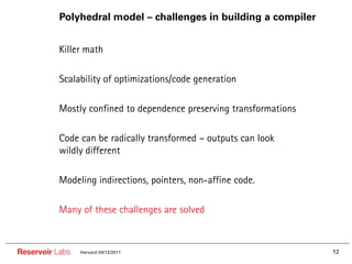 Polyhedral model – challenges in building a compiler


        •• Killer math

        •• Scalability of optimizations/code generation

        •• Mostly confined to dependence preserving transformations

        •• Code can be radically transformed – outputs can look
          wildly different

        •• Modeling indirections, pointers, non-affine code.

        •• Many of these challenges are solved


Reservoir Labs   Harvard 04/12/2011                                   12
 