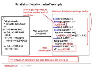 Parallelism/locality tradeoff example
                           Array z gets expanded, to
                                                                Maximum distribution destroys locality
                           introduce another level of
                           parallelism
/*                                                               doall (i=0; i<400; i++)
  * Original code:                                                doall (j=0; j<3997; j++)
  * Simplified CSLC LMS                                            z_e[j][i]=0
  */                                                             doall (i=0; i<400; i++)
for (k=0; k<400; k++) {                                           doall (j=0; j<3997; j++)
                                            Max. parallelism
  for (i=0; i<3997; i++) {                                         for (k=0; k<4000; k++)
                                              (no fusion)
    z[i]=0;                                                          z_e[j][i]=z_e[j][i]+B[j][k]*x[i][k];
    for (j=0; j<4000; j++)                                       doall (i=0; i<3997; i++)
     z[i]= z[i]+B[i][j]*x[k][j];                                  for (j=0; j<400; j++)
  }                                                                w[i]=w[i]+z_e[i][j];
  for (i=0; i<3997; i++)                                         doall (i=0; i<3997; i++)
    w[i]=w[i]+z[i];                                  Data
                                                                  z[i] = z_e[i][399];
}                                                accumulation



               2 levels of parallelism, but poor data reuse (on array z_e)

  Reservoir Labs       Harvard 04/12/2011
 