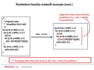 Parallelism/locality tradeoff example (cont.)


                                                                Aggressive loop fusion destroys
                                                                parallelism (i.e., only 1 degree
/*
                                                                of parallelism)
  * Original code:
  * Simplified CSLC LMS
  */                                                      doall (i=0; i<3997; i++)
for (k=0; k<400; k++) {                                    for (j=0; j<400; j++) {
  for (i=0; i<3997; i++) {
                                            Max. fusion      z[i]=0;
    z[i]=0;                                                  for (k=0; k<4000; k++)
    for (j=0; j<4000; j++)                                    z[i]=z[i]+B[i][k]*x[j][k];
     z[i]= z[i]+B[i][j]*x[k][j];                             w[i]=w[i]+z[i];
  }                                                        }
  for (i=0; i<3997; i++)
    w[i]=w[i]+z[i];
}


               Very good data reuse (on array z), but only 1 level of parallelism

  Reservoir Labs       Harvard 04/12/2011
 