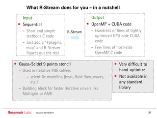 What R-Stream does for you – in a nutshell

     •• Input                                    •• Output
     • Sequential                                • OpenMP + CUDA code
        – Short and simple            R-Stream     – Hundreds of lines of tightly
          textbook C code                            optimized GPU-side CUDA
        – Just add a “#pragma                        code
          map” and R-Stream                        – Few lines of host-side
          figures out the rest                       OpenMP C code

   • Gauss-Seidel 9 points stencil                              • Very difficult to
      – Used in iterative PDE solvers                             hand-optimize
          – scientific modeling (heat, fluid flow, waves,       • Not available in
             etc.)                                                any standard
      – Building block for faster iterative solvers like          library
        Multigrid or AMR



Reservoir Labs   Harvard 04/12/2011                                                   31
 