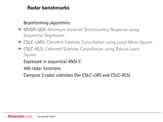 Radar benchmarks


     •• Beamforming algorithms:
     • MVDR-SER: Minimum Variance Distortionless Response using
          Sequential Regression
     •    CSLC-LMS: Coherent Sidelobe Cancellation using Least Mean Square
     •    CSLC-RLS: Coherent Sidelobe Cancellation using Robust Least
          Square
     ••   Expressed in sequential ANSI C
     ••   400 radar iterations
     ••   Compute 3 radar sidelobes (for CSLC-LMS and CSLC-RLS)




Reservoir Labs   Harvard 04/12/2011
 