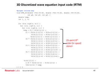 3D Discretized wave equation input code (RTM)
        ••   #pragma rstream map
        ••   void RTM_3D(double (*U1)[Y][X], double (*U2)[Y][X], double (*V)[Y][X],
        ••               int pX, int pY, int pZ) {
        ••     double temp;
        ••     int i, j, k;

        ••    for (k=4; k<pZ-4; k++) {
        ••      for (j=4; j<pY-4; j++) {
        ••        for (i=4; i<pX-4; i++) {
        ••         temp = C0 * U2[k][j][i] +
        ••            C1 * (U2[k-1][j][i] + U2[k+1][j][i] +
        ••                  U2[k][j-1][i] + U2[k][j+1][i] +
        ••                 U2[k][j][i-1] + U2[k][j][i+1]) +
        ••            C2 * (U2[k-2][j][i] + U2[k+2][j][i] +
        ••                  U2[k][j-2][i] + U2[k][j+2][i] +        25-point 8th
        ••                  U2[k][j][i-2] + U2[k][j][i+2]) +       order (in space)
        ••            C3 * (U2[k-3][j][i] + U2[k+3][j][i] +
        ••                  U2[k][j-3][i] + U2[k][j+3][i] +
                                                                   stencil
        ••                  U2[k][j][i-3] + U2[k][j][i+3]) +
        ••            C4 * (U2[k-4][j][i] + U2[k+4][j][i] +
        ••                  U2[k][j-4][i] + U2[k][j+4][i] +
        ••                  U2[k][j][i-4] + U2[k][j][i+4]);

        ••             U1[k][j][i] =
        ••               2.0f * U2[k][j][i] - U1[k][j][i] +
        ••               V[k][j][i] * temp;
        ••   } } } }

Reservoir Labs     Harvard 04/12/2011                                                 47
 