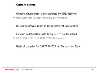 Current status


        •• Ongoing development also supported by DOE, Reservoir
        • Improvements in scope, stability, performance

        •• Installations/evaluations at US government laboratories

        •• Forward collaboration with Georgia Tech on Keeneland
        • HP SL390 - 3 FERMI GPU, 2 Westmere/node

        •• Basis of compiler for DARPA UHPC Intel Corporation Team




Reservoir Labs   Harvard 04/12/2011                                  50
 