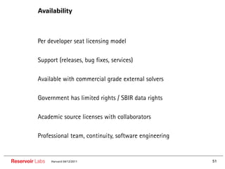 Availability



        •• Per developer seat licensing model

        •• Support (releases, bug fixes, services)

        •• Available with commercial grade external solvers

        •• Government has limited rights / SBIR data rights

        •• Academic source licenses with collaborators

        •• Professional team, continuity, software engineering


Reservoir Labs   Harvard 04/12/2011                              51
 