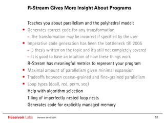 R-Stream Gives More Insight About Programs


        •• Teaches you about parallelism and the polyhedral model:
        • Generates correct code for any transformation
             – The transformation may be incorrect if specified by the user
        • Imperative code generation has been the bottleneck till 2005
             – 3 thesis written on the topic and it’s still not completely covered
             – It is good to have an intuition of how these things work
        ••   R-Stream has meaningful metrics to represent your program
        •    Maximal amount of parallelism given minimal expansion
        •    Tradeoffs between coarse-grained and fine-grained parallelism
        •    Loop types (doall, red, perm, seq)
        ••   Help with algorithm selection
        ••   Tiling of imperfectly nested loop nests
        ••   Generates code for explicitly managed memory

Reservoir Labs    Harvard 04/12/2011                                                 52
 