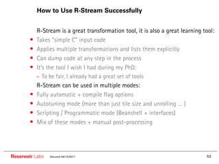 How to Use R-Stream Successfully


        ••   R-Stream is a great transformation tool, it is also a great learning tool:
        •    Takes “simple C” input code
        •    Applies multiple transformations and lists them explicitly
        •    Can dump code at any step in the process
        •    It’s the tool I wish I had during my PhD:
             – To be fair, I already had a great set of tools
        ••   R-Stream can be used in multiple modes:
        •    Fully automatic + compile flag options
        •    Autotuning mode (more than just tile size and unrolling … )
        •    Scripting / Programmatic mode (Beanshell + interfaces)
        •    Mix of these modes + manual post-processing




Reservoir Labs    Harvard 04/12/2011                                               53
 