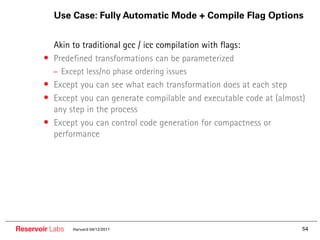 Use Case: Fully Automatic Mode + Compile Flag Options


        •• Akin to traditional gcc / icc compilation with flags:
        • Predefined transformations can be parameterized
          – Except less/no phase ordering issues
        • Except you can see what each transformation does at each step
        • Except you can generate compilable and executable code at (almost)
          any step in the process
        • Except you can control code generation for compactness or
          performance




Reservoir Labs   Harvard 04/12/2011                                        54
 