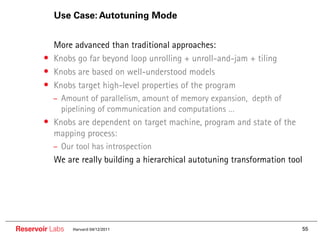 Use Case: Autotuning Mode


        •• More advanced than traditional approaches:
        •  Knobs go far beyond loop unrolling + unroll-and-jam + tiling
        •  Knobs are based on well-understood models
        •  Knobs target high-level properties of the program
           – Amount of parallelism, amount of memory expansion, depth of
             pipelining of communication and computations …
        • Knobs are dependent on target machine, program and state of the
           mapping process:
           – Our tool has introspection
        •• We are really building a hierarchical autotuning transformation tool




Reservoir Labs   Harvard 04/12/2011                                           55
 