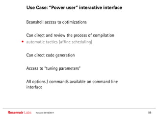 Use Case: “Power user” interactive interface


        •• Beanshell access to optimizations

        •• Can direct and review the process of compilation
        • automatic tactics (affine scheduling)

        •• Can direct code generation

        •• Access to “tuning parameters”

        •• All options / commands available on command line
          interface




Reservoir Labs   Harvard 04/12/2011                           56
 