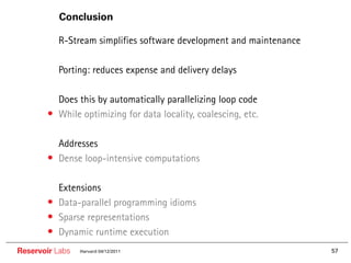 Conclusion

       •• R-Stream simplifies software development and maintenance

       •• Porting: reduces expense and delivery delays

       •• Does this by automatically parallelizing loop code
       • While optimizing for data locality, coalescing, etc.

       •• Addresses
       • Dense loop-intensive computations

       ••   Extensions
       •    Data-parallel programming idioms
       •    Sparse representations
       •    Dynamic runtime execution
Reservoir Labs   Harvard 04/12/2011                                  57
 
