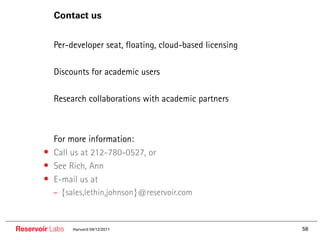 Contact us


        •• Per-developer seat, floating, cloud-based licensing

        •• Discounts for academic users

        •• Research collaborations with academic partners


        ••   For more information:
        •    Call us at 212-780-0527, or
        •    See Rich, Ann
        •    E-mail us at
             – {sales,lethin,johnson}@reservoir.com



Reservoir Labs    Harvard 04/12/2011                             58
 