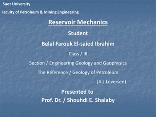 Suez University 
Faculty of Petroleum & Mining Engineering 
Reservoir Mechanics 
Student 
Belal Farouk El-saied Ibrahim 
Class / III 
Section / Engineering Geology and Geophysics 
The Reference / Geology of Petroleum 
(A.J.Leversen) 
Presented to 
Prof. Dr. / Shouhdi E. Shalaby 
 