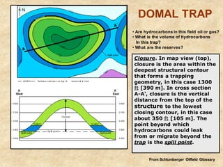 Closure. In map view (top),
closure is the area within the
deepest structural contour
that forms a trapping
geometry, in this case 1300
ft [390 m]. In cross section
A-A', closure is the vertical
distance from the top of the
structure to the lowest
closing contour, in this case
about 350 ft [105 m]. The
point beyond which
hydrocarbons could leak
from or migrate beyond the
trap is the spill point.
DOMAL TRAP
From Schlumberger Oilfield Glossary
• Are hydrocarbons in this field oil or gas?
• What is the volume of hydrocarbons
In this trap?
• What are the reserves?
 