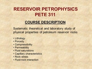 RESERVOIR PETROPHYSICS
PETE 311
COURSE DESCRIPTION
Systematic theoretical and laboratory study of
physical properties of petroleum reservoir rocks
• Lithology
• Porosity
• Compressibility
• Permeability
• Fluid saturations
• Capillary characteristics
• Rock stress
• Fluid-rock interaction
 