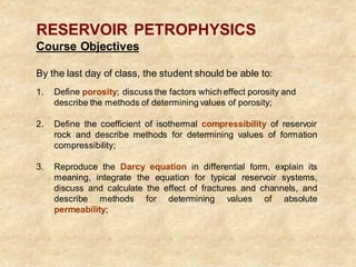 RESERVOIR PETROPHYSICS
Course Objectives
By the last day of class, the student should be able to:
1. Define porosity; discuss the factors which effect porosity and
describe the methods of determining values of porosity;
2. Define the coefficient of isothermal compressibility of reservoir
rock and describe methods for determining values of formation
compressibility;
3. Reproduce the Darcy equation in differential form, explain its
meaning, integrate the equation for typical reservoir systems,
discuss and calculate the effect of fractures and channels, and
describe methods for determining values of absolute
permeability;
 