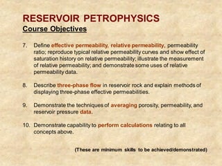RESERVOIR PETROPHYSICS
Course Objectives
7. Define effective permeability, relative permeability, permeability
ratio; reproduce typical relative permeability curves and show effect of
saturation history on relative permeability; illustrate the measurement
of relative permeability; and demonstrate some uses of relative
permeability data.
8. Describe three-phase flow in reservoir rock and explain methods of
displaying three-phase effective permeabilities.
9. Demonstrate the techniques of averaging porosity, permeability, and
reservoir pressure data.
10. Demonstrate capability to perform calculations relating to all
concepts above.
(These are minimum skills to be achieved/demonstrated)
 