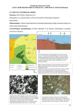 Faculté des Sciences de Tunis
     LFST3 :RME/RESERVOIRS ET PIEGES/AU : 2009-2010/ Pr. SOUSSI Mohamed


2.3 CRETACE SUPERIEUR (ABIOD)
Gisement. Sidi El Kilani, Maamoura Est 1
Stratigraphie. Les calcaires blancs et fins de la formation Abiod d'âge Campanien-
Maestrichtien
Sédimentologie. Calcaires (mud/wakestones) à microfaune planctonique (chalky limestones) déposés en
milieu marin profond (bassin)
Caractéristiques pétrophysiques. Porosité matricielle et de fractures, dolomitisation secondaire
associée aux fractures.




                                                             From field descriptions and petrological analyses the outcrop
                                                             section ‘C’ (El Kef) and the Sidi El Kilani-1 well are located in
                                                             rapidly subsiding basins with distal turbidites. Outcrop sections
                                                             ‘A’ (El Garia) and ‘B’ (Jebel Trozza) are thought 10 have been
                                                             deposited on the sheif-to-basin siope with debris flows and
                                                             proximal turbidites.

                                                             Map of central and northern Tunisia showing the transition from
                                                             shallow to deep depositional environments of Campanian and
                                                             Maastrichtian times.
                                                             Exploration activity is currently focused in the east since northern
                                                             Tunisia is less well known due to its structural complexity.
                                                             In the west, the Abiod Formation is often exposed at surface but
                                                             grabens and minor basins exist where the Abiod may be prospective.




Scanning Electron Micrograph of o sidewall core from the
producing interval in the Sidi El Kilani-1 well. The euhedral        Foraminiferal wackestone with nests of foraminiferal
calcite crystals form a loosely interlocking mosaic of micrite.      packestone are seen here in a thin section of sidewall core
The porosity is estimated to be 20-30% with good                     from the reservoir interval in Sidi El Kilani-1 The matrix is
interconnection of pores. Pores are up to 10 micron across           dominantly dense micrite leaving no visible macropores.
while the throats between them are 0.5-1 micron wide.

                                                                                                                                 23
 