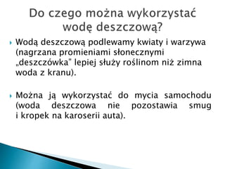  Wodą deszczową podlewamy kwiaty i warzywa
(nagrzana promieniami słonecznymi
„deszczówka” lepiej służy roślinom niż zimna
woda z kranu).
 Można ją wykorzystać do mycia samochodu
(woda deszczowa nie pozostawia smug
i kropek na karoserii auta).
 