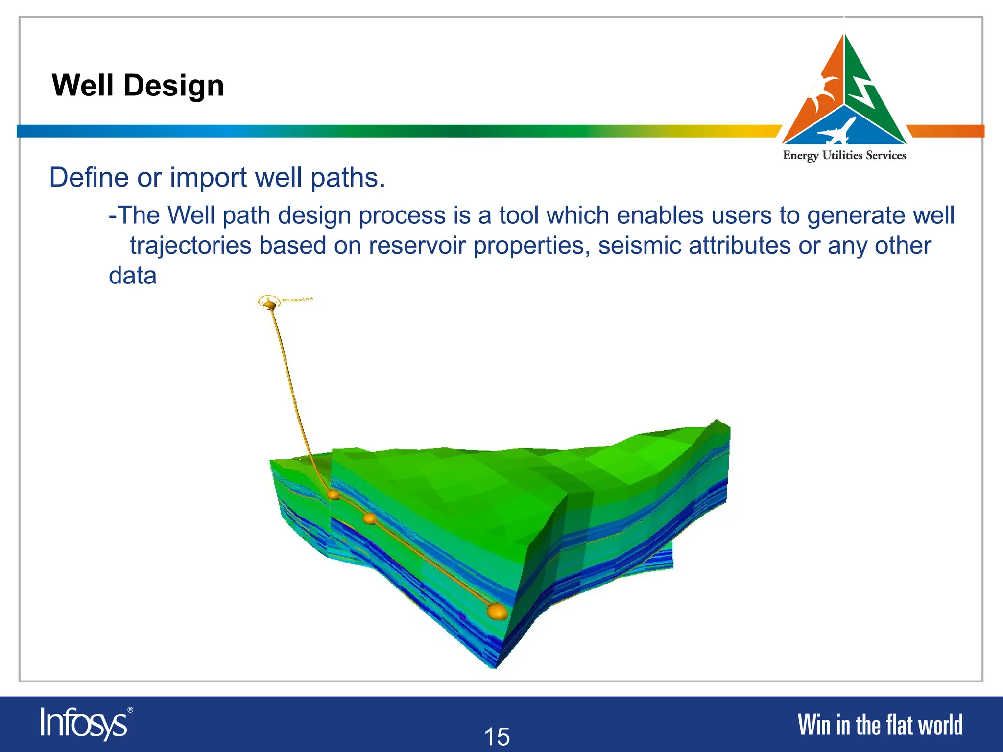 15
Well Design
Define or import well paths.
-The Well path design process is a tool which enables users to generate well
trajectories based on reservoir properties, seismic attributes or any other
data
 